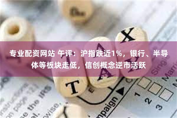 专业配资网站 午评：沪指跌近1%，银行、半导体等板块走低，信创概念逆市活跃