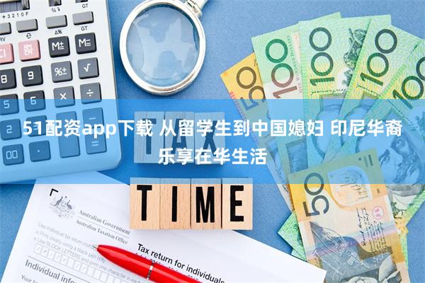 51配资app下载 从留学生到中国媳妇 印尼华裔乐享在华生活