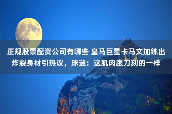 正规股票配资公司有哪些 皇马巨星卡马文加练出炸裂身材引热议，球迷：这肌肉跟刀刻的一样