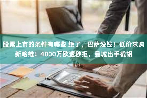 股票上市的条件有哪些 绝了，巴萨没钱！低价求购新哈维！4000万欧遭秒拒，曼城出手截胡