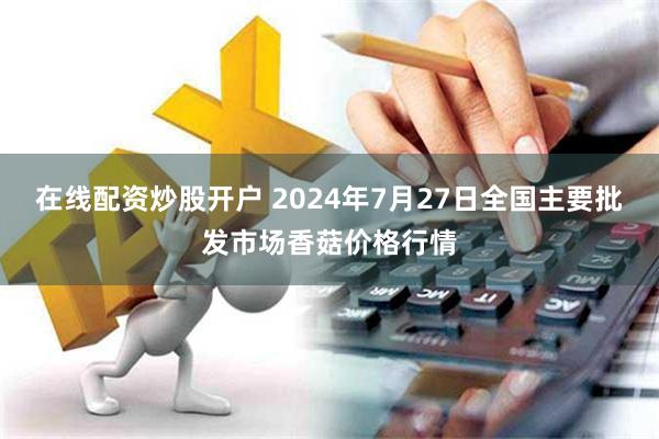 在线配资炒股开户 2024年7月27日全国主要批发市场香菇价格行情