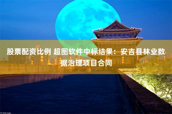 股票配资比例 超图软件中标结果：安吉县林业数据治理项目合同