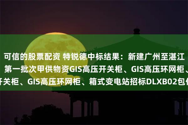 可信的股票配资 特锐德中标结果：新建广州至湛江铁路站后工程（四电）第一批次甲供物资GIS高压开关柜、GIS高压环网柜、箱式变电站招标DLXB02包件