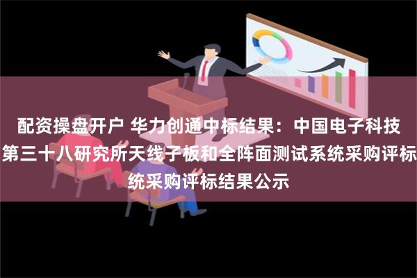 配资操盘开户 华力创通中标结果：中国电子科技集团公司第三十八研究所天线子板和全阵面测试系统采购评标结果公示