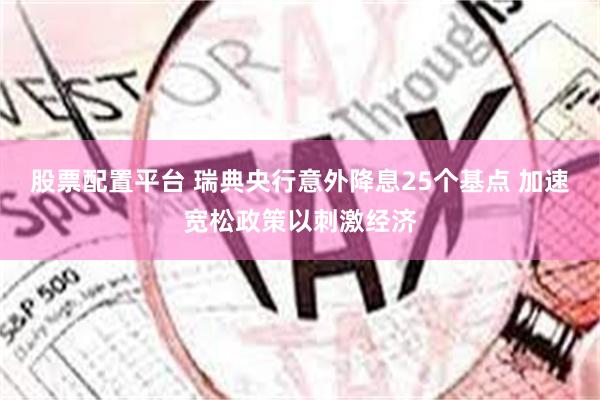 股票配置平台 瑞典央行意外降息25个基点 加速宽松政策以刺激经济