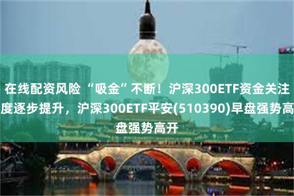 在线配资风险 “吸金”不断！沪深300ETF资金关注力度逐步提升，沪深300ETF平安(510390)早盘强势高开