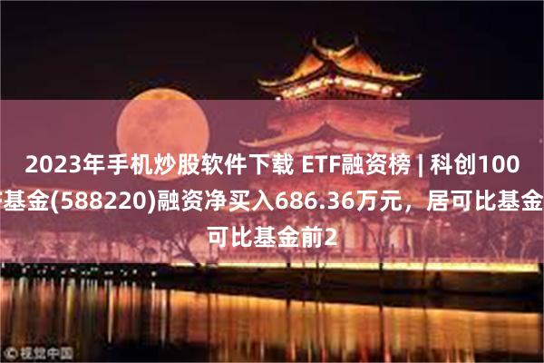 2023年手机炒股软件下载 ETF融资榜 | 科创100ETF基金(588220)融资净买入686.36万元，居可比基金前2