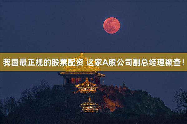 我国最正规的股票配资 这家A股公司副总经理被查！