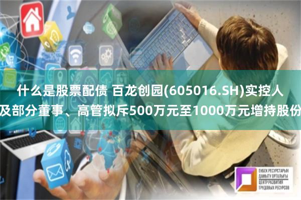 什么是股票配债 百龙创园(605016.SH)实控人及部分董事、高管拟斥500万元至1000万元增持股份