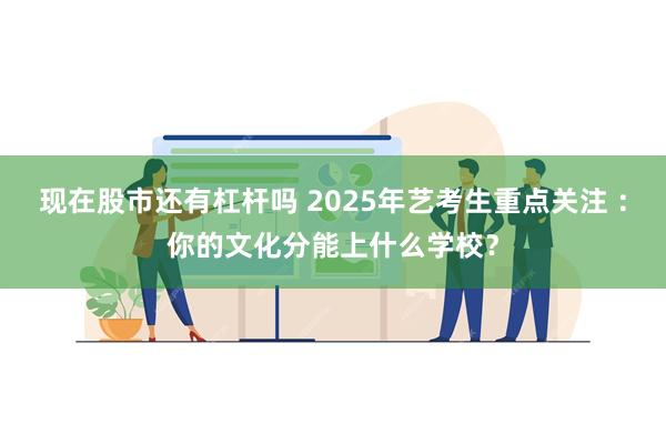 现在股市还有杠杆吗 2025年艺考生重点关注 ：你的文化分能上什么学校？