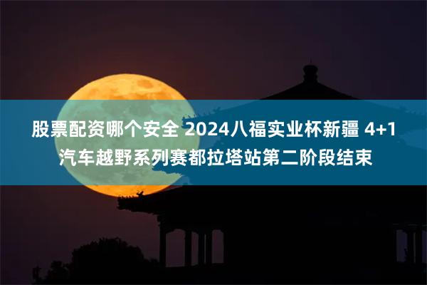 股票配资哪个安全 2024八福实业杯新疆 4+1 汽车越野系列赛都拉塔站第二阶段结束