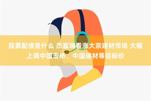 股票配债是什么 杰富瑞看涨大宗建材市场 大幅上调中国宏桥、中国建材等目标价