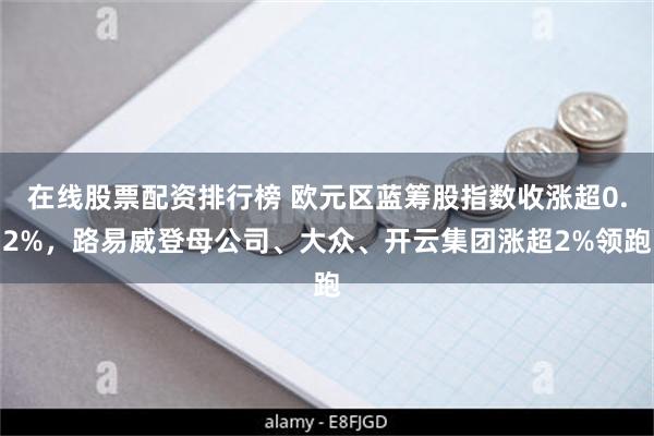 在线股票配资排行榜 欧元区蓝筹股指数收涨超0.2%，路易威登母公司、大众、开云集团涨超2%领跑