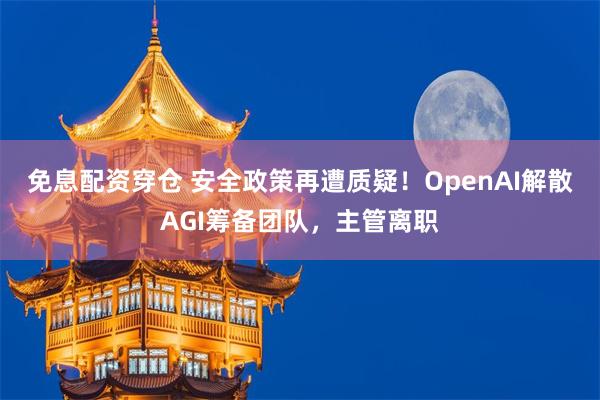 免息配资穿仓 安全政策再遭质疑！OpenAI解散AGI筹备团队，主管离职