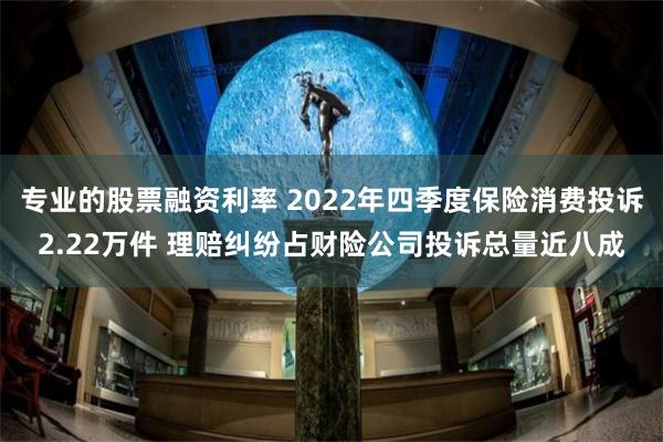 专业的股票融资利率 2022年四季度保险消费投诉2.22万件 理赔纠纷占财险公司投诉总量近八成