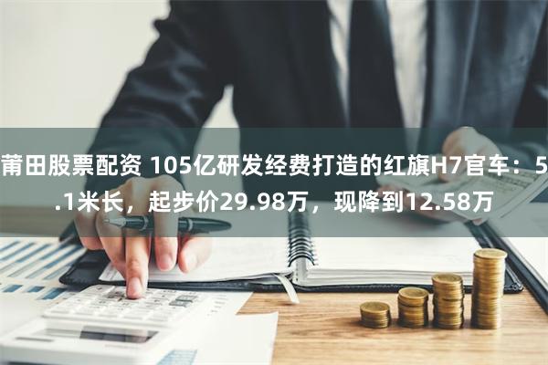 莆田股票配资 105亿研发经费打造的红旗H7官车：5.1米长，起步价29.98万，现降到12.58万