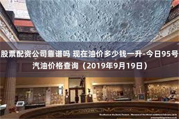 股票配资公司靠谱吗 现在油价多少钱一升-今日95号汽油价格查询（2019年9月19日）