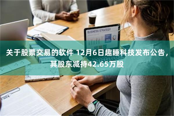 关于股票交易的软件 12月6日趣睡科技发布公告，其股东减持42.65万股