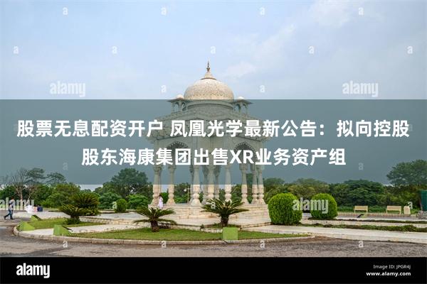 股票无息配资开户 凤凰光学最新公告：拟向控股股东海康集团出售XR业务资产组