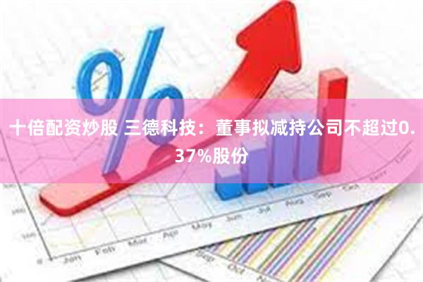 十倍配资炒股 三德科技：董事拟减持公司不超过0.37%股份