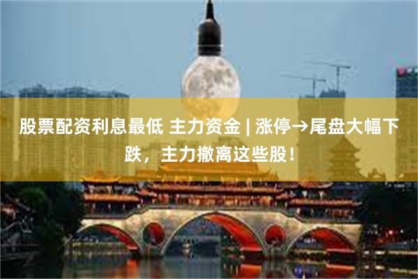 股票配资利息最低 主力资金 | 涨停→尾盘大幅下跌，主力撤离