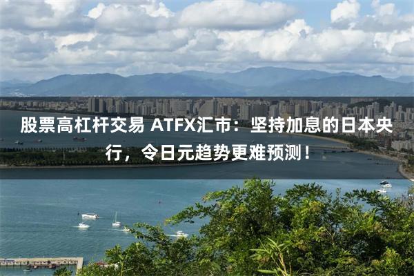 股票高杠杆交易 ATFX汇市：坚持加息的日本央行，令日元趋势更难预测！