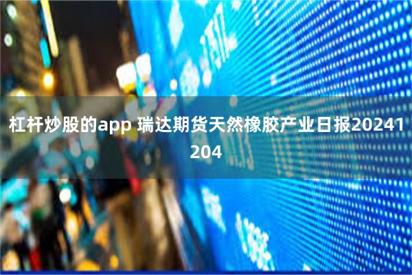 杠杆炒股的app 瑞达期货天然橡胶产业日报20241204