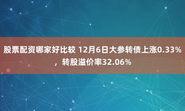 股票配资哪家好比较 12月6日大参转债上涨0.33%，转股溢价率32.06%