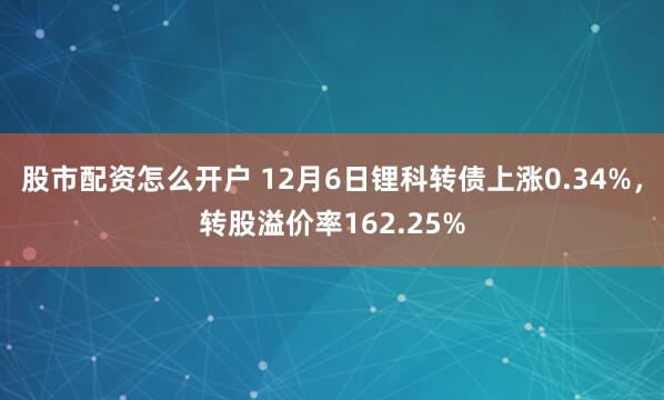 股市配资怎么开户 12月6日锂科转债上涨0.34%，转股溢价率162.25%