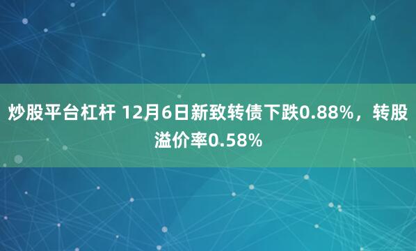 炒股平台杠杆 12月6日新致转债下跌0.88%，转股溢价率0.58%