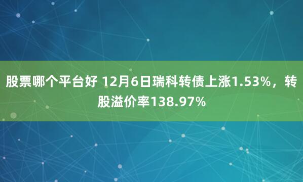 股票哪个平台好 12月6日瑞科转债上涨1.53%，转股溢价率138.97%