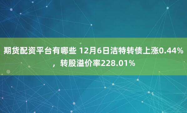 期货配资平台有哪些 12月6日洁特转债上涨0.44%，转股溢价率228.01%