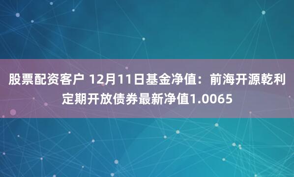 股票配资客户 12月11日基金净值：前海开源乾利定期开放债券最新净值1.0065