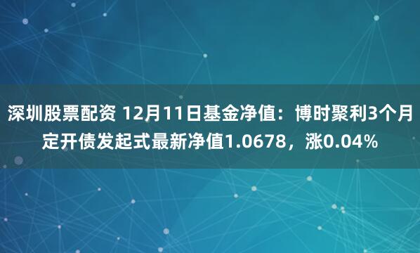 深圳股票配资 12月11日基金净值：博时聚利3个月定开债发起式最新净值1.0678，涨0.04%