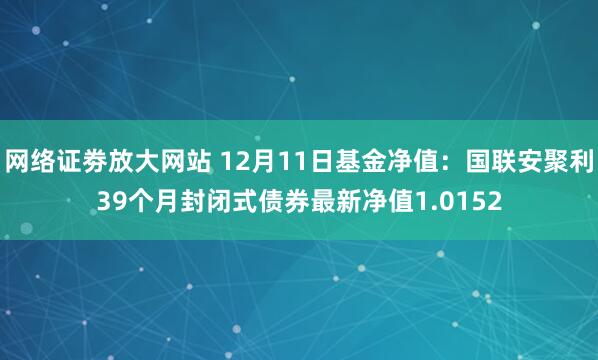 网络证劵放大网站 12月11日基金净值：国联安聚利39个月封闭式债券最新净值1.0152