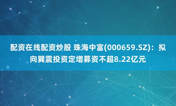 配资在线配资炒股 珠海中富(000659.SZ)：拟向巽震投资定增募资不超8.22亿元