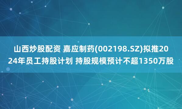 山西炒股配资 嘉应制药(002198.SZ)拟推2024年员工持股计划 持股规模预计不超1350万股