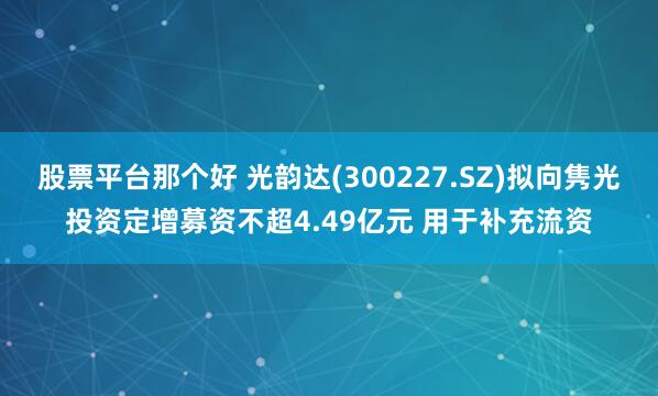 股票平台那个好 光韵达(300227.SZ)拟向隽光投资定增募资不超4.49亿元 用于补充流资