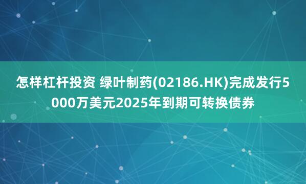 怎样杠杆投资 绿叶制药(02186.HK)完成发行5000万美元2025年到期可转换债券