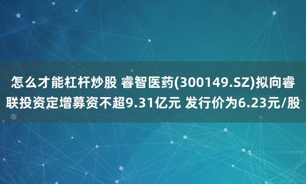 怎么才能杠杆炒股 睿智医药(300149.SZ)拟向睿联投资定增募资不超9.31亿元 发行价为6.23元/股