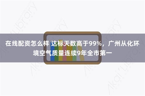 在线配资怎么样 达标天数高于99%，广州从化环境空气质量连续9年全市第一