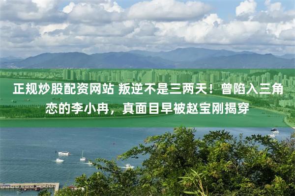 正规炒股配资网站 叛逆不是三两天！曾陷入三角恋的李小冉，真面目早被赵宝刚揭穿