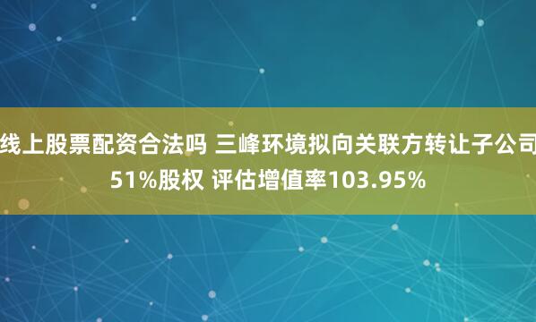 线上股票配资合法吗 三峰环境拟向关联方转让子公司51%股权 评估增值率103.95%