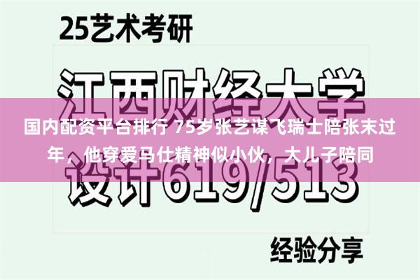 国内配资平台排行 75岁张艺谋飞瑞士陪张末过年，他穿爱马仕精神似小伙，大儿子陪同