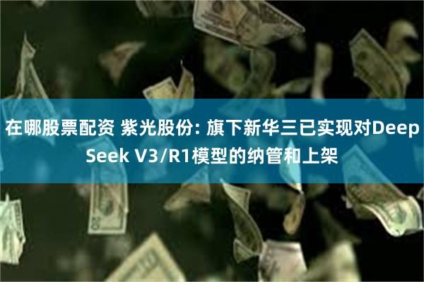 在哪股票配资 紫光股份: 旗下新华三已实现对DeepSeek V3/R1模型的纳管和上架