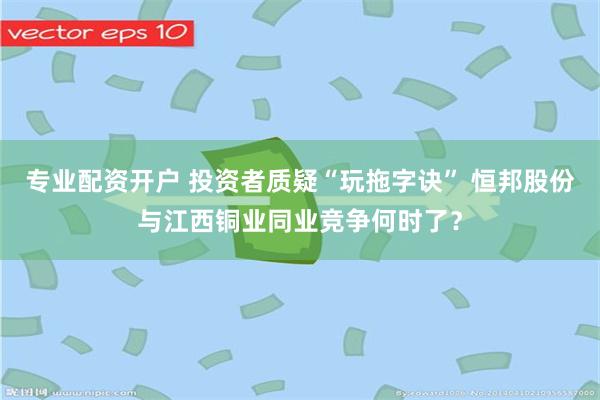 专业配资开户 投资者质疑“玩拖字诀” 恒邦股份与江西铜业同业竞争何时了？