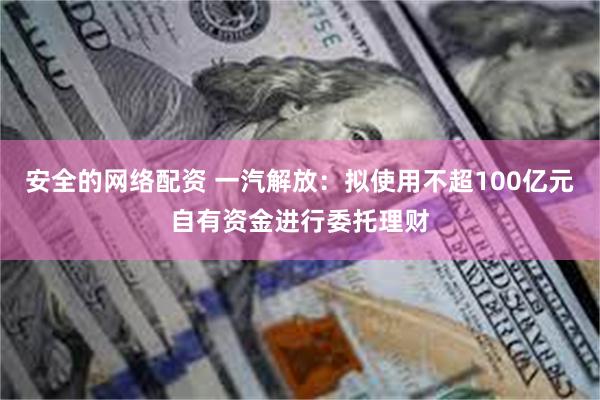 安全的网络配资 一汽解放：拟使用不超100亿元自有资金进行委托理财