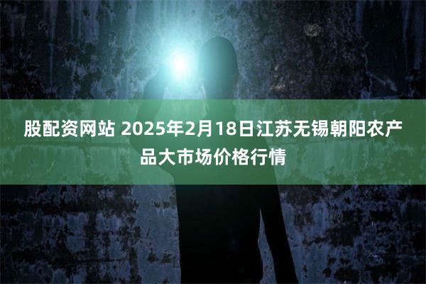 股配资网站 2025年2月18日江苏无锡朝阳农产品大市场价格行情