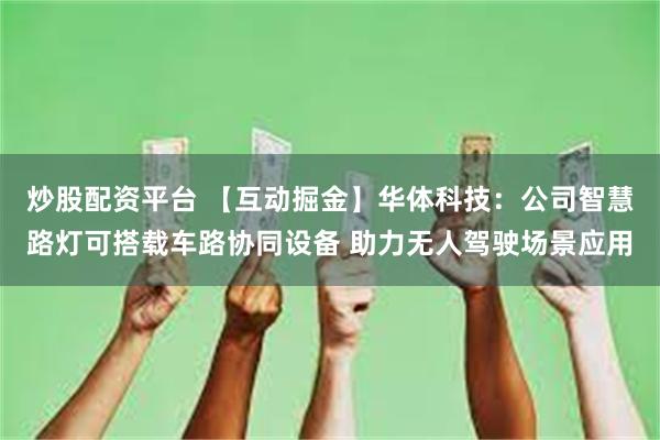 炒股配资平台 【互动掘金】华体科技：公司智慧路灯可搭载车路协同设备 助力无人驾驶场景应用