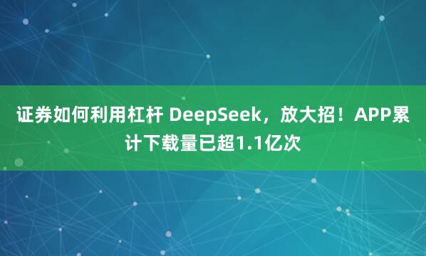 证券如何利用杠杆 DeepSeek，放大招！APP累计下载量已超1.1亿次